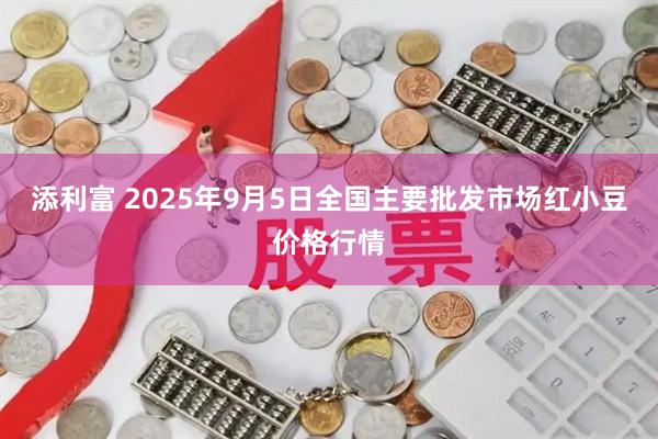 添利富 2025年9月5日全国主要批发市场红小豆价格行情