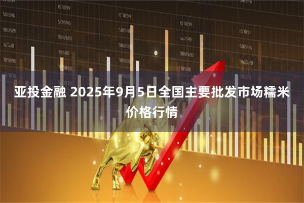 亚投金融 2025年9月5日全国主要批发市场糯米价格行情