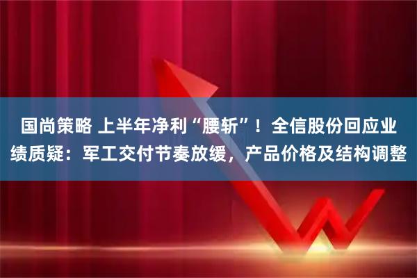 国尚策略 上半年净利“腰斩”！全信股份回应业绩质疑：军工交付节奏放缓，产品价格及结构调整