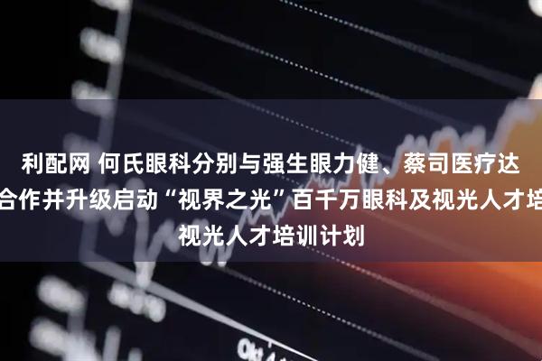 利配网 何氏眼科分别与强生眼力健、蔡司医疗达成战略合作并升级启动“视界之光”百千万眼科及视光人才培训计划