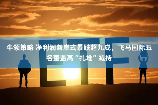 牛领策略 净利润断崖式暴跌超九成，飞马国际五名董监高“扎堆”减持