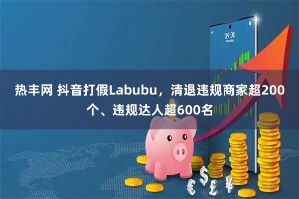 热丰网 抖音打假Labubu，清退违规商家超200个、违规达人超600名