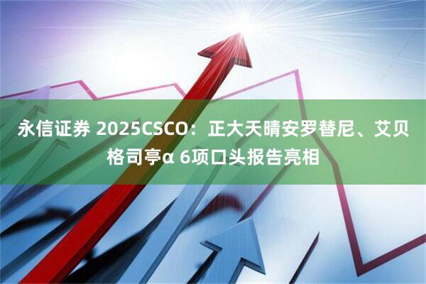 永信证券 2025CSCO：正大天晴安罗替尼、艾贝格司亭α 6项口头报告亮相