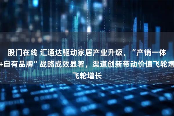 股门在线 汇通达驱动家居产业升级，“产销一体化+自有品牌”战略成效显著，渠道创新带动价值飞轮增长