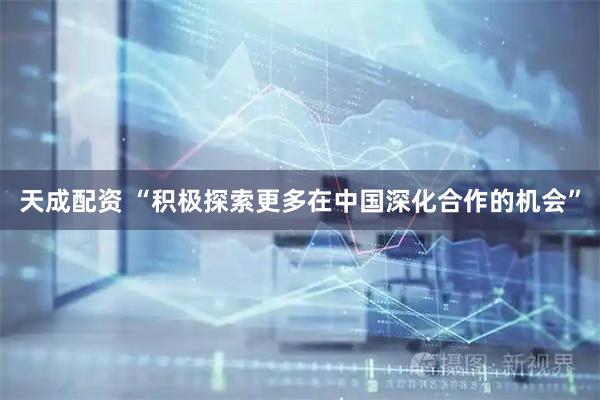 天成配资 “积极探索更多在中国深化合作的机会”