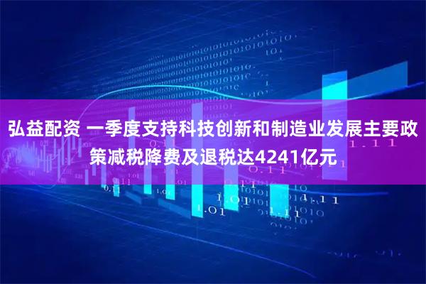 弘益配资 一季度支持科技创新和制造业发展主要政策减税降费及退税达4241亿元