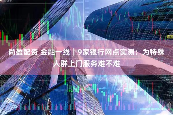 尚盈配资 金融一线｜9家银行网点实测：为特殊人群上门服务难不难