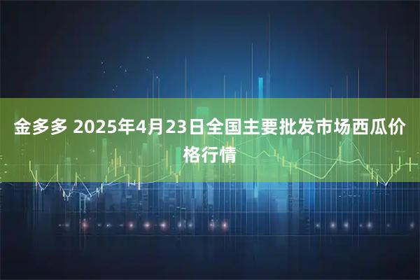 金多多 2025年4月23日全国主要批发市场西瓜价格行情
