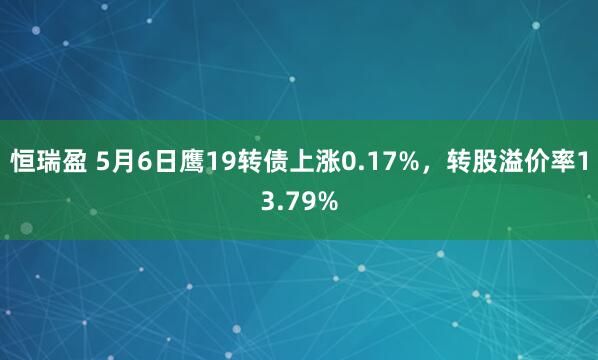 恒瑞盈 5月6日鹰19转债上涨0.17%，转股溢价率13.79%