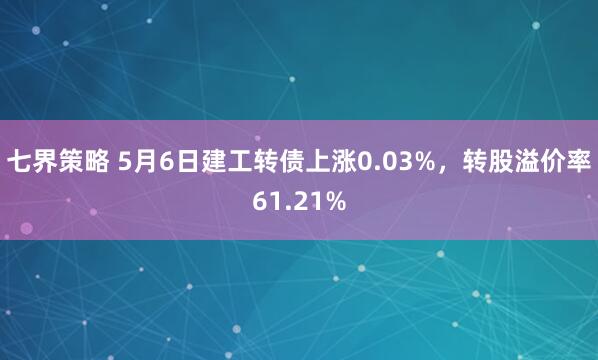 七界策略 5月6日建工转债上涨0.03%，转股溢价率61.21%