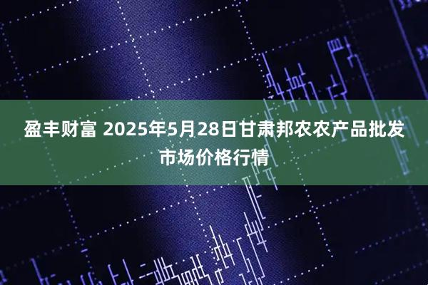 盈丰财富 2025年5月28日甘肃邦农农产品批发市场价格行情