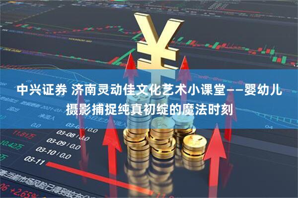 中兴证券 济南灵动佳文化艺术小课堂——婴幼儿摄影捕捉纯真初绽的魔法时刻