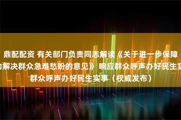鼎配配资 有关部门负责同志解读《关于进一步保障和改善民生 着力解决群众急难愁盼的意见》 响应群众呼声办好民生实事（权威发布）