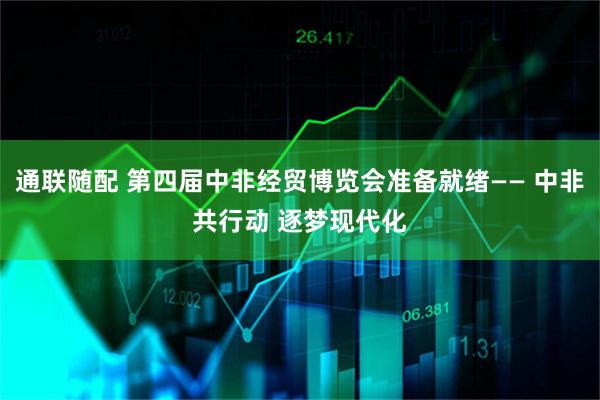 通联随配 第四届中非经贸博览会准备就绪—— 中非共行动 逐梦现代化