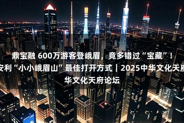 鼎宝融 600万游客登峨眉，竟多错过“宝藏”！局长安利“小小峨眉山”最佳打开方式｜2025中华文化天府论坛