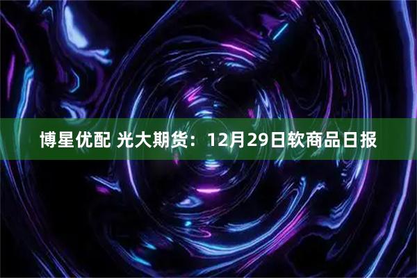 博星优配 光大期货：12月29日软商品日报
