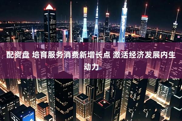 配资盘 培育服务消费新增长点 激活经济发展内生动力