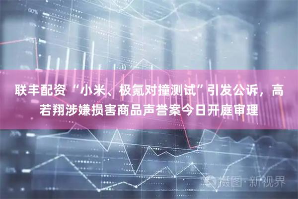 联丰配资 “小米、极氪对撞测试”引发公诉，高若翔涉嫌损害商品声誉案今日开庭审理