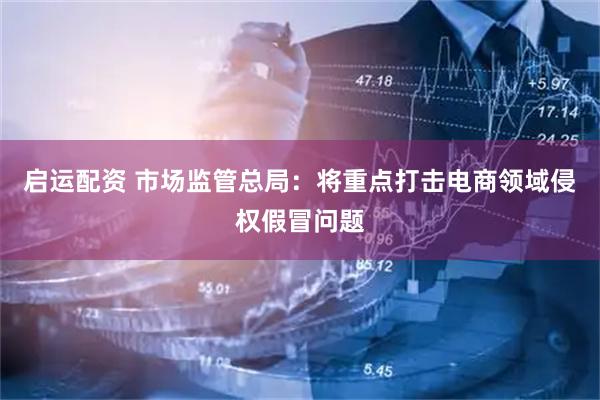启运配资 市场监管总局：将重点打击电商领域侵权假冒问题