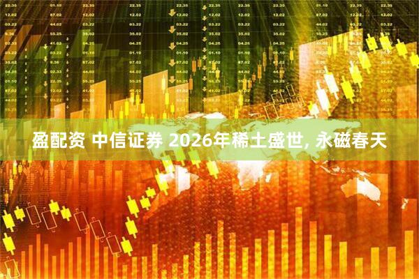 盈配资 中信证券 2026年稀土盛世, 永磁春天