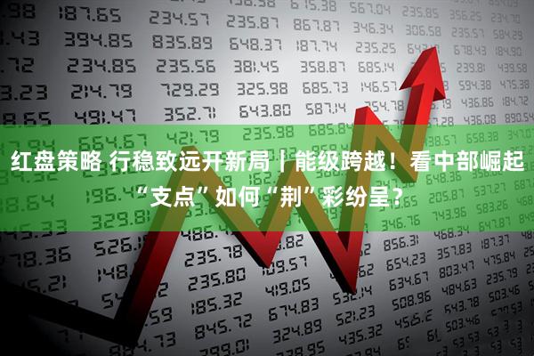红盘策略 行稳致远开新局｜能级跨越！看中部崛起“支点”如何“荆”彩纷呈？