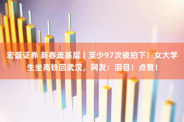 宏盛证券 新春走基层丨至少97次被拍下！女大学生坐高铁回武汉，网友：泪目！点赞！