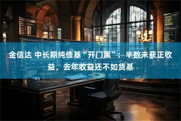 金信达 中长期纯债基“开门黑”：半数未获正收益，去年收益还不如货基