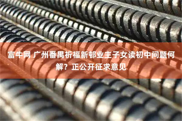 富牛网 广州番禺祈福新邨业主子女读初中问题何解？正公开征求意见