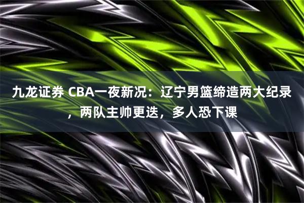 九龙证券 CBA一夜新况：辽宁男篮缔造两大纪录，两队主帅更迭，多人恐下课