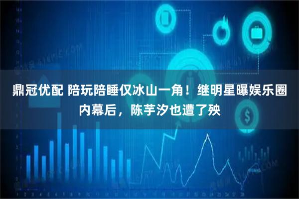 鼎冠优配 陪玩陪睡仅冰山一角！继明星曝娱乐圈内幕后，陈芋汐也遭了殃
