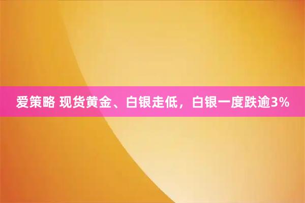爱策略 现货黄金、白银走低，白银一度跌逾3%