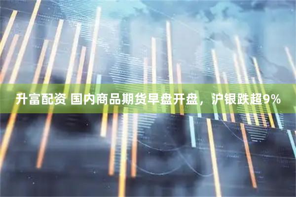 升富配资 国内商品期货早盘开盘，沪银跌超9%