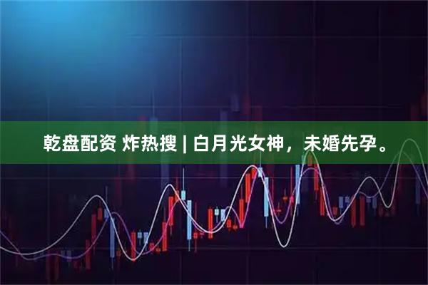 乾盘配资 炸热搜 | 白月光女神，未婚先孕。