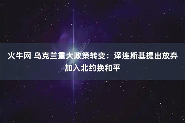 火牛网 乌克兰重大政策转变：泽连斯基提出放弃加入北约换和平