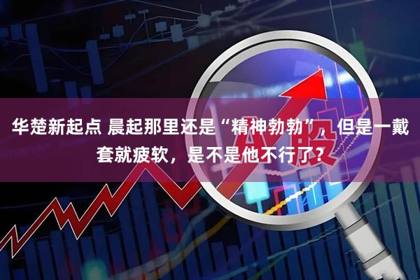 华楚新起点 晨起那里还是“精神勃勃”，但是一戴套就疲软，是不是他不行了？