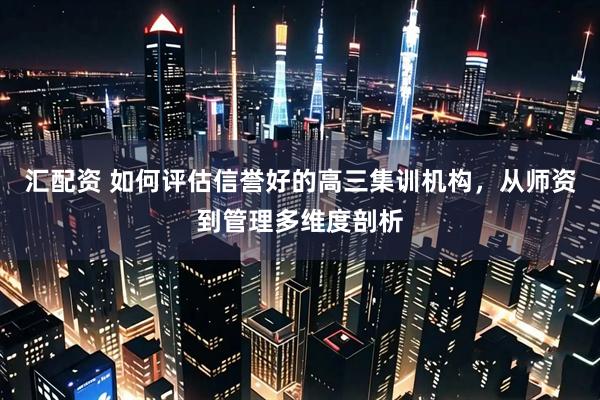 汇配资 如何评估信誉好的高三集训机构，从师资到管理多维度剖析