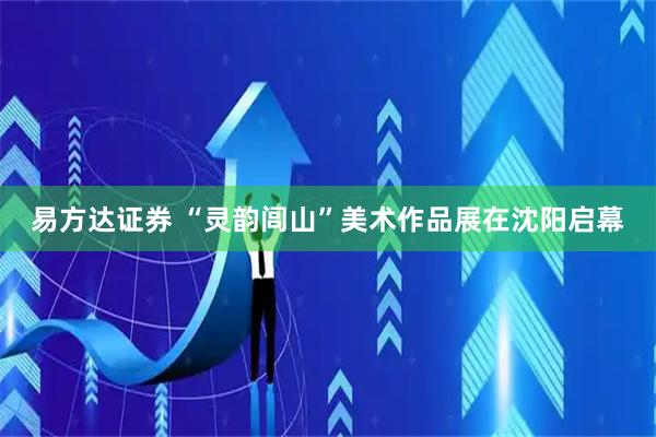 易方达证券 “灵韵闾山”美术作品展在沈阳启幕