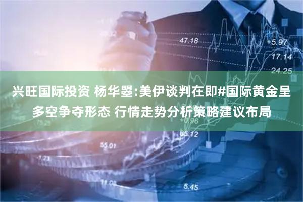 兴旺国际投资 杨华曌:美伊谈判在即#国际黄金呈多空争夺形态 行情走势分析策略建议布局
