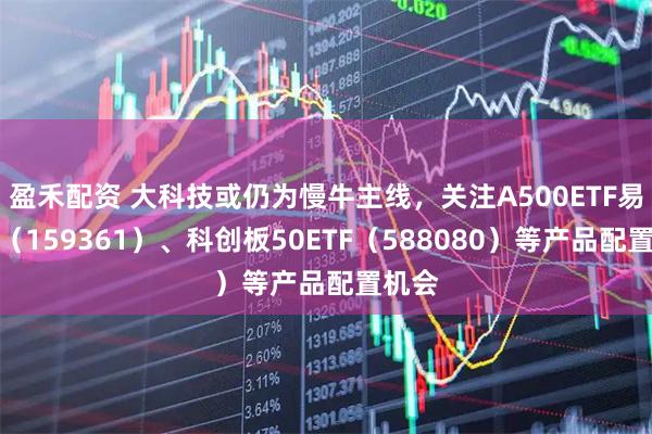 盈禾配资 大科技或仍为慢牛主线，关注A500ETF易方达（159361）、科创板50ETF（588080）等产品配置机会
