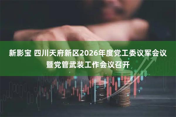 新影宝 四川天府新区2026年度党工委议军会议暨党管武装工作会议召开