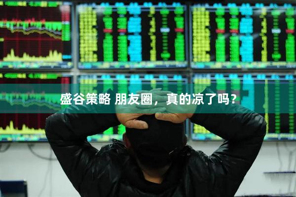盛谷策略 朋友圈，真的凉了吗？