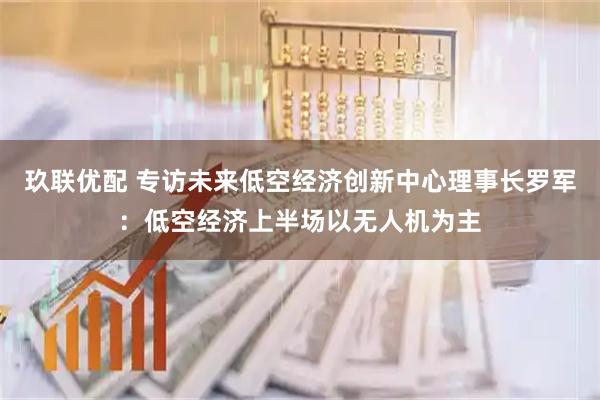 玖联优配 专访未来低空经济创新中心理事长罗军：低空经济上半场以无人机为主