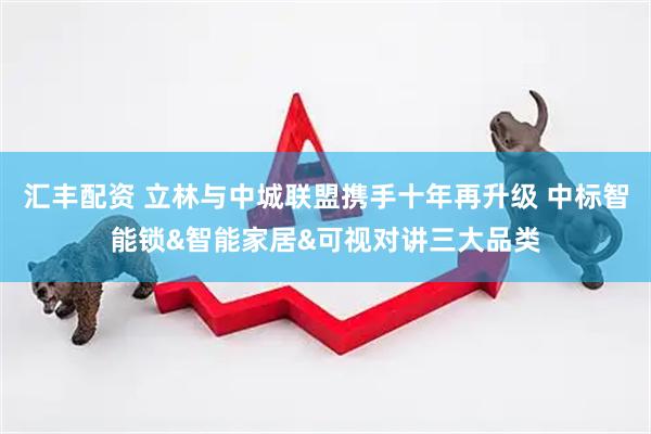 汇丰配资 立林与中城联盟携手十年再升级 中标智能锁&智能家居&可视对讲三大品类