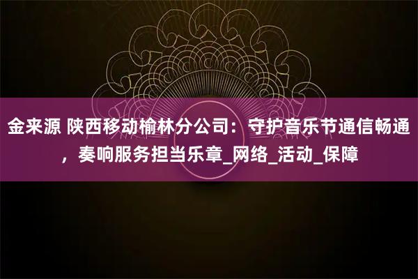 金来源 陕西移动榆林分公司：守护音乐节通信畅通，奏响服务担当乐章_网络_活动_保障