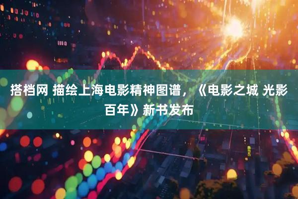 搭档网 描绘上海电影精神图谱，《电影之城 光影百年》新书发布