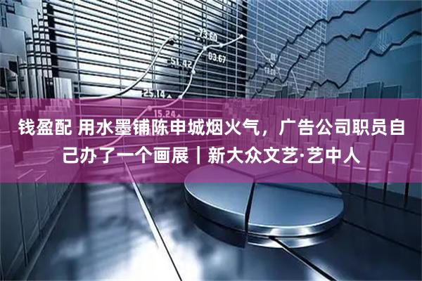 钱盈配 用水墨铺陈申城烟火气，广告公司职员自己办了一个画展｜新大众文艺·艺中人