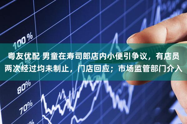 粤友优配 男童在寿司郎店内小便引争议，有店员两次经过均未制止，门店回应；市场监管部门介入